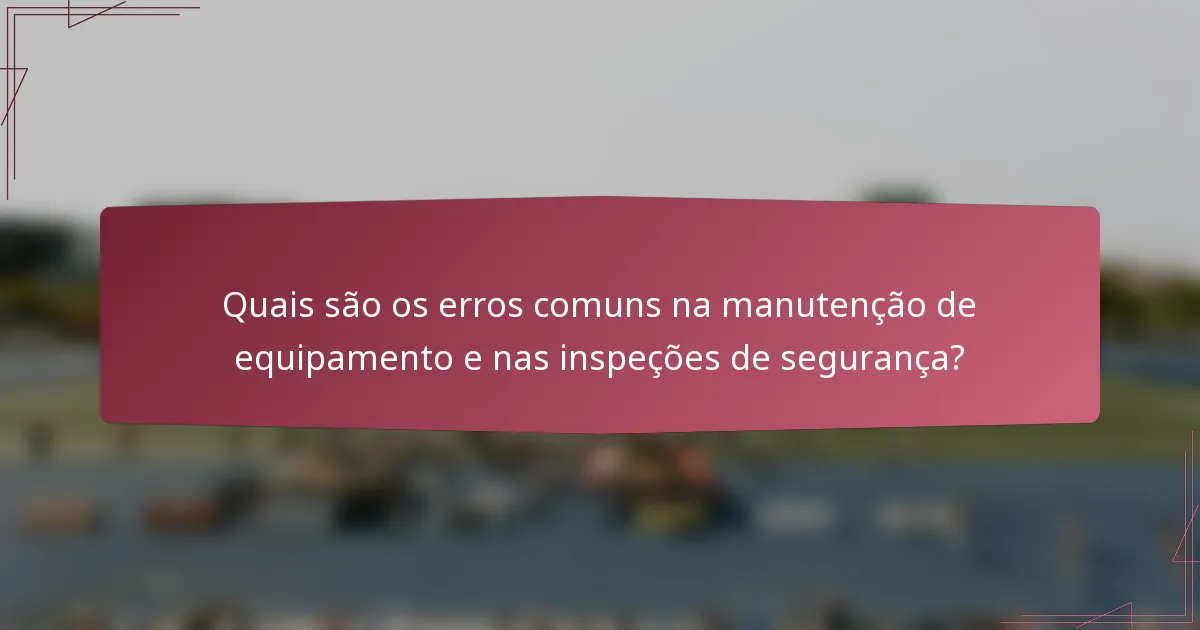 Quais são os erros comuns na manutenção de equipamento e nas inspeções de segurança?